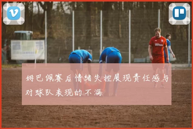 姆巴佩赛后情绪失控展现责任感与对球队表现的不满