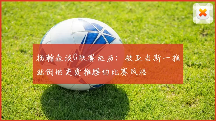 杨瀚森谈G联赛经历：被亚当斯一推就倒地更爱推腰的比赛风格
