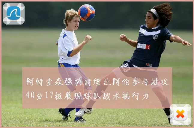 阿特金森强调持续让阿伦参与进攻40分17板展现球队战术执行力