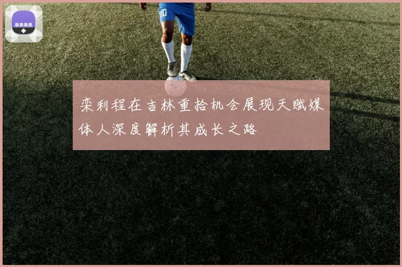 栾利程在吉林重拾机会展现天赋媒体人深度解析其成长之路