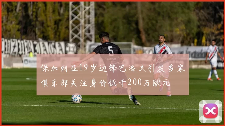 保加利亚19岁边锋巴洛夫引发多家俱乐部关注身价低于200万欧元